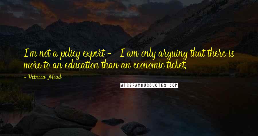 Rebecca Mead Quotes: I'm not a policy expert - I am only arguing that there is more to an education than an economic ticket.