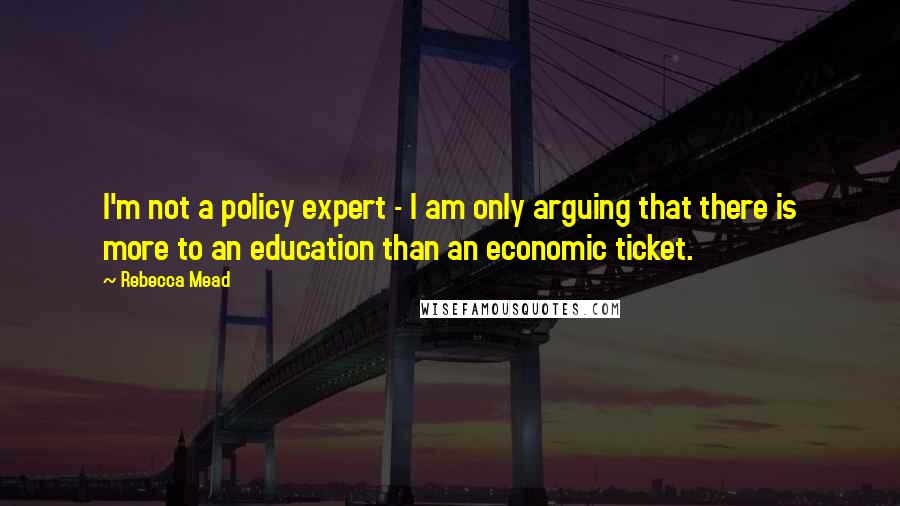 Rebecca Mead Quotes: I'm not a policy expert - I am only arguing that there is more to an education than an economic ticket.