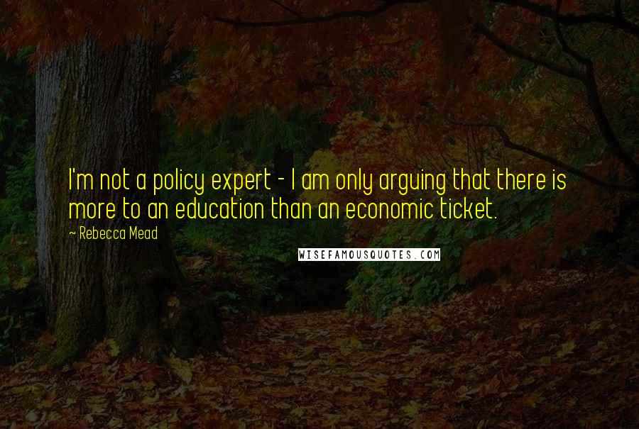Rebecca Mead Quotes: I'm not a policy expert - I am only arguing that there is more to an education than an economic ticket.
