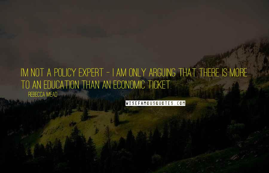 Rebecca Mead Quotes: I'm not a policy expert - I am only arguing that there is more to an education than an economic ticket.