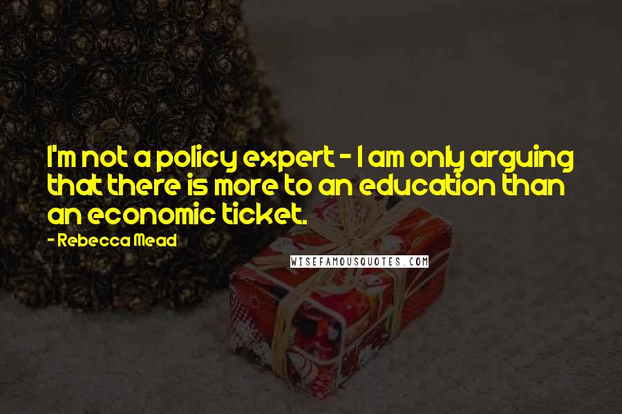 Rebecca Mead Quotes: I'm not a policy expert - I am only arguing that there is more to an education than an economic ticket.