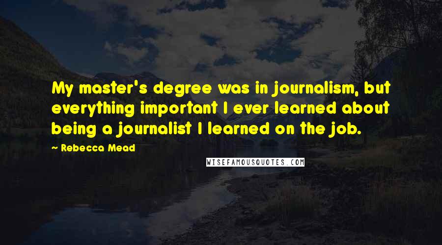 Rebecca Mead Quotes: My master's degree was in journalism, but everything important I ever learned about being a journalist I learned on the job.