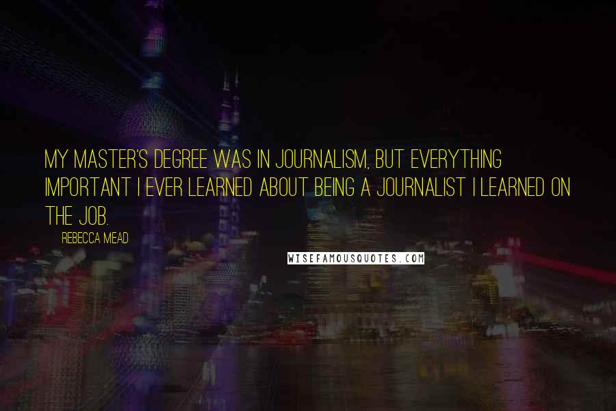 Rebecca Mead Quotes: My master's degree was in journalism, but everything important I ever learned about being a journalist I learned on the job.