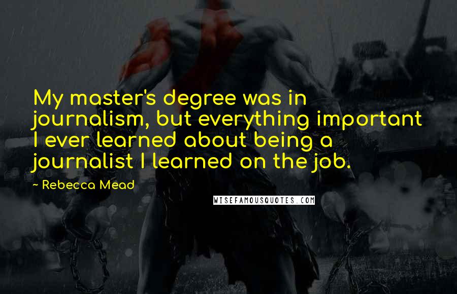 Rebecca Mead Quotes: My master's degree was in journalism, but everything important I ever learned about being a journalist I learned on the job.