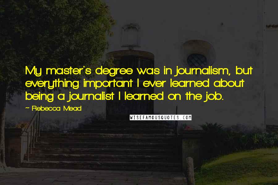 Rebecca Mead Quotes: My master's degree was in journalism, but everything important I ever learned about being a journalist I learned on the job.