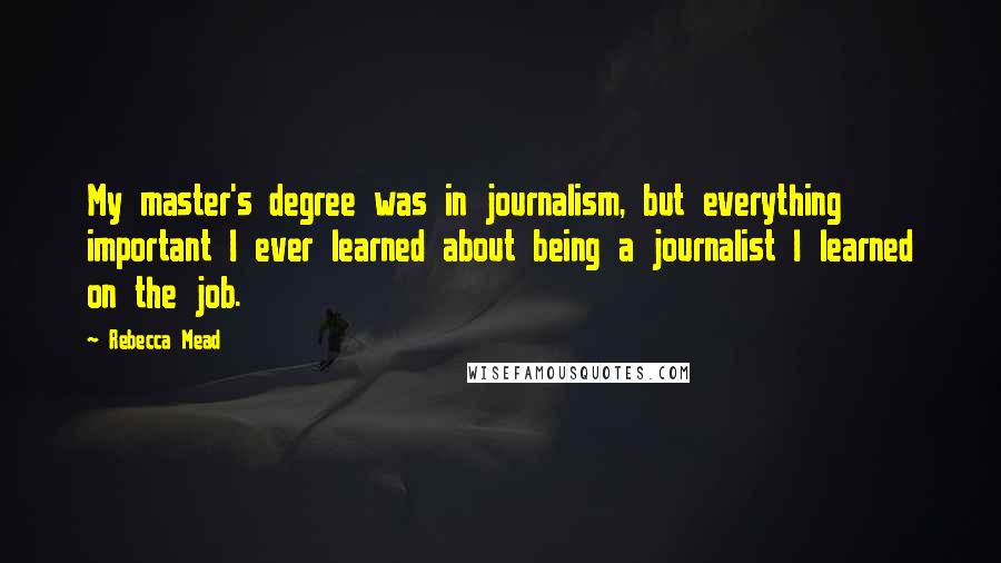 Rebecca Mead Quotes: My master's degree was in journalism, but everything important I ever learned about being a journalist I learned on the job.