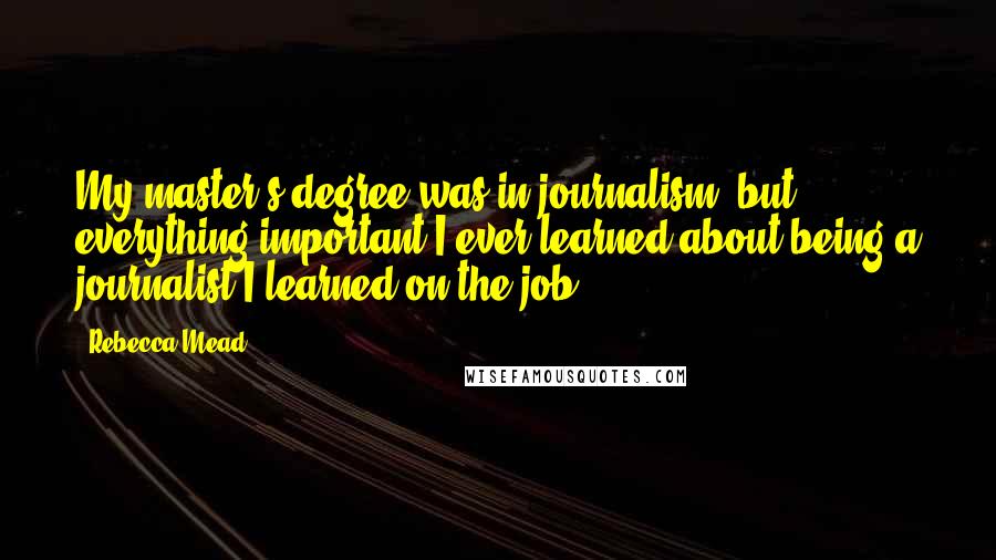 Rebecca Mead Quotes: My master's degree was in journalism, but everything important I ever learned about being a journalist I learned on the job.