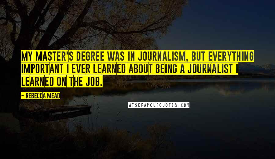 Rebecca Mead Quotes: My master's degree was in journalism, but everything important I ever learned about being a journalist I learned on the job.