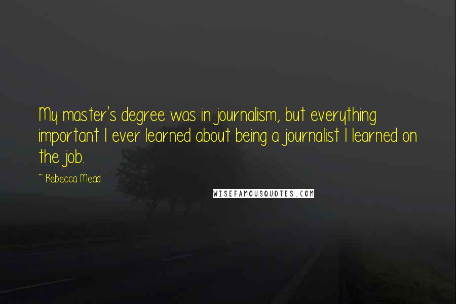 Rebecca Mead Quotes: My master's degree was in journalism, but everything important I ever learned about being a journalist I learned on the job.
