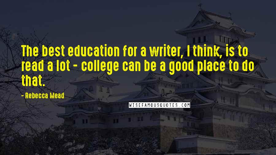 Rebecca Mead Quotes: The best education for a writer, I think, is to read a lot - college can be a good place to do that.