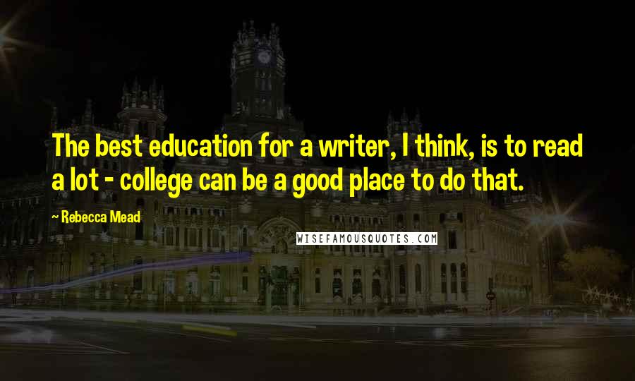 Rebecca Mead Quotes: The best education for a writer, I think, is to read a lot - college can be a good place to do that.