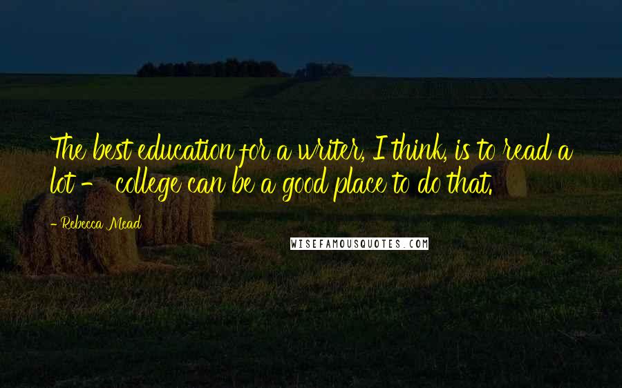 Rebecca Mead Quotes: The best education for a writer, I think, is to read a lot - college can be a good place to do that.