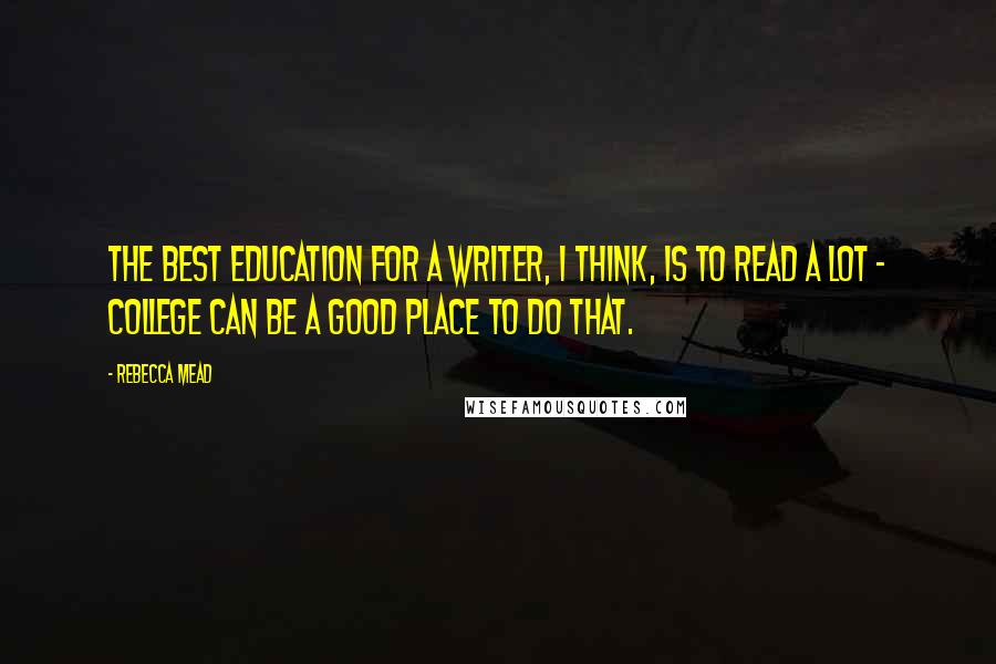 Rebecca Mead Quotes: The best education for a writer, I think, is to read a lot - college can be a good place to do that.