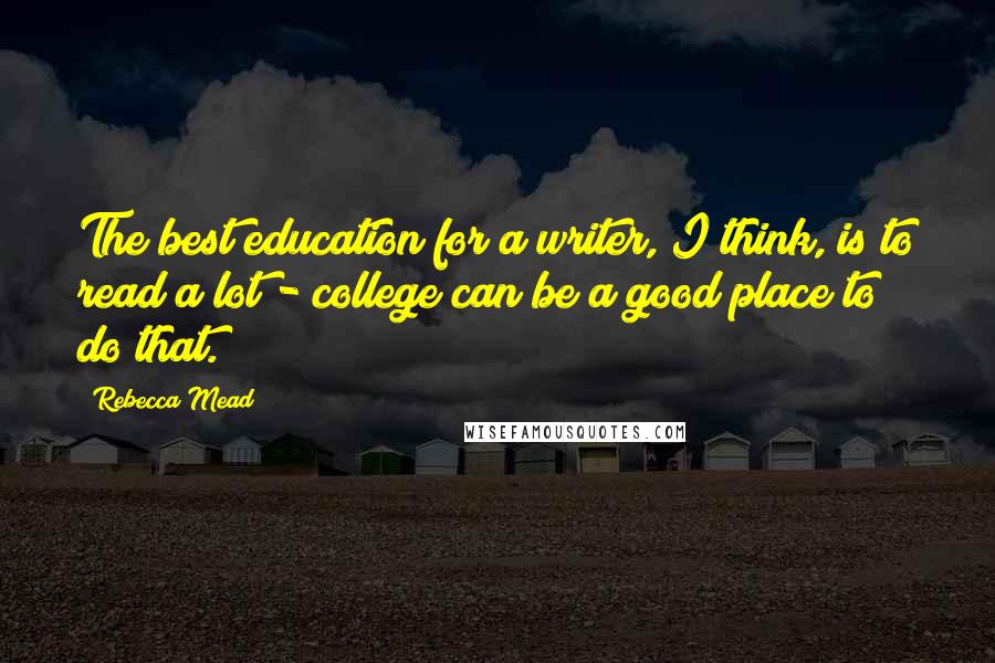 Rebecca Mead Quotes: The best education for a writer, I think, is to read a lot - college can be a good place to do that.