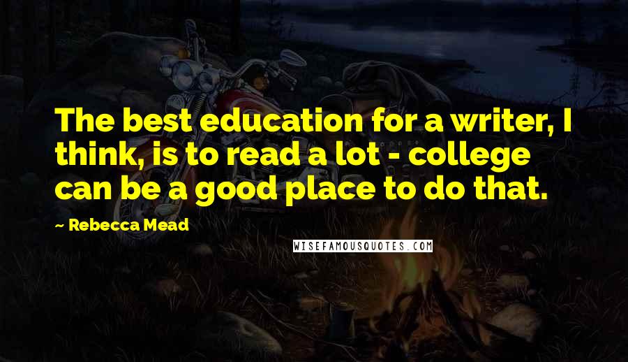 Rebecca Mead Quotes: The best education for a writer, I think, is to read a lot - college can be a good place to do that.