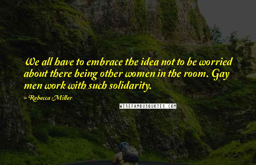 Rebecca Miller Quotes: We all have to embrace the idea not to be worried about there being other women in the room. Gay men work with such solidarity.