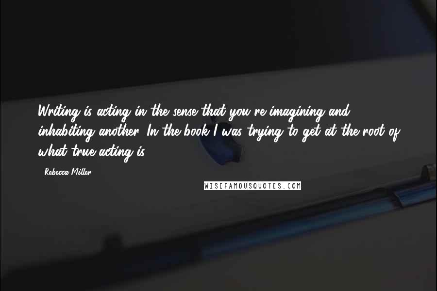 Rebecca Miller Quotes: Writing is acting in the sense that you're imagining and inhabiting another. In the book I was trying to get at the root of what true acting is.