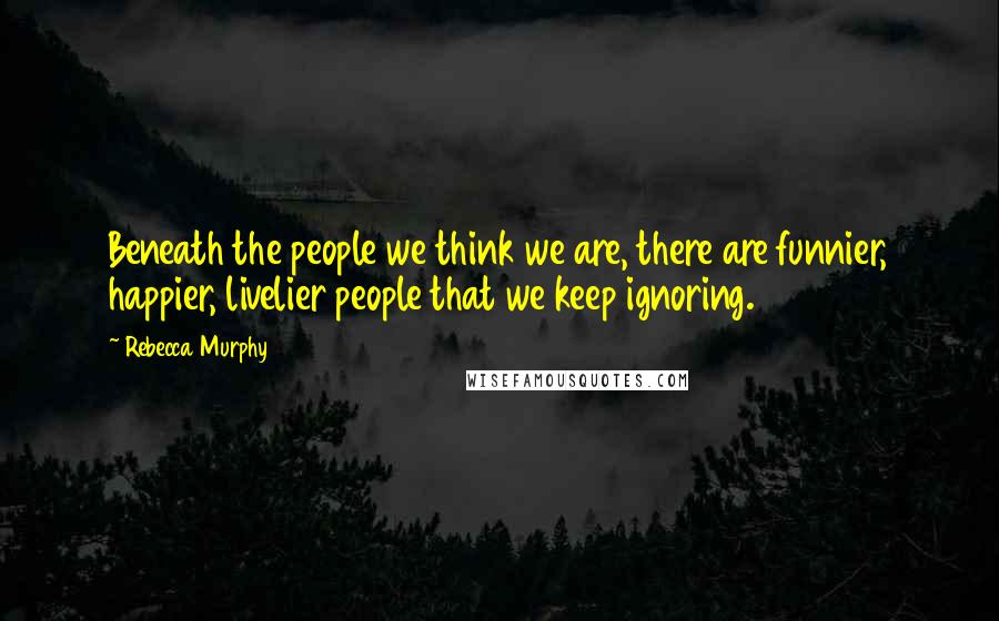 Rebecca Murphy Quotes: Beneath the people we think we are, there are funnier, happier, livelier people that we keep ignoring.