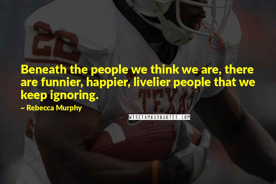 Rebecca Murphy Quotes: Beneath the people we think we are, there are funnier, happier, livelier people that we keep ignoring.