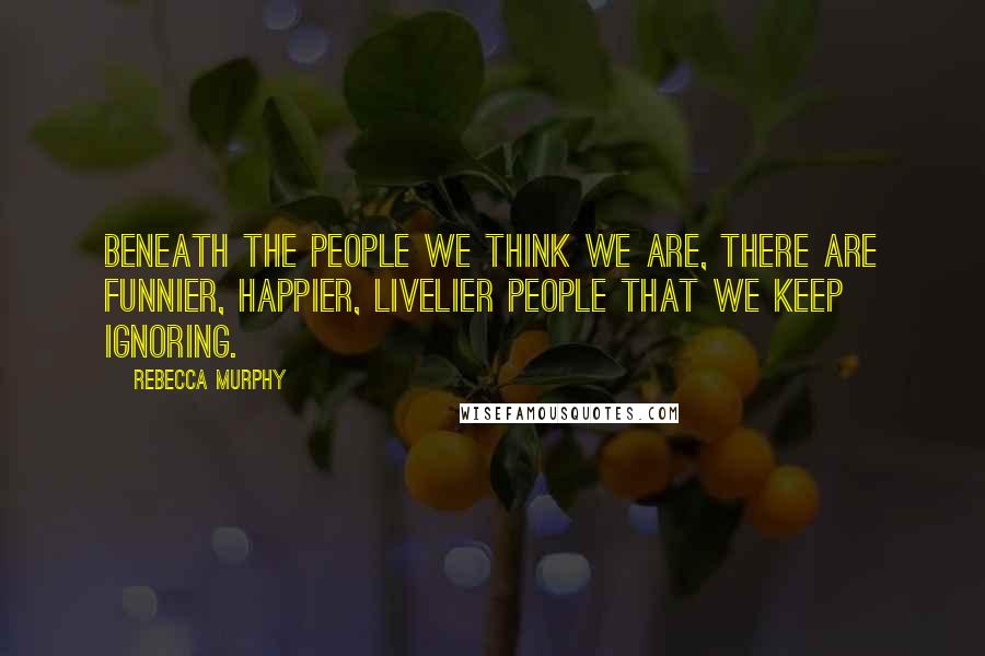 Rebecca Murphy Quotes: Beneath the people we think we are, there are funnier, happier, livelier people that we keep ignoring.