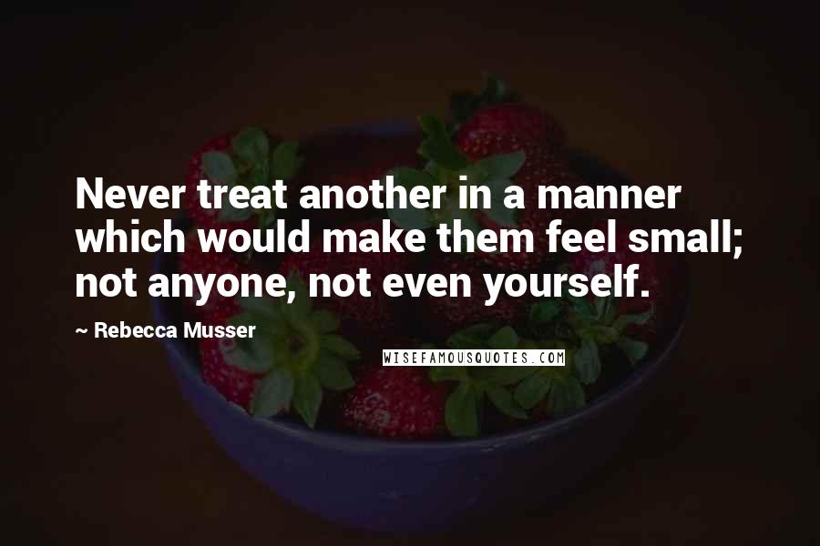 Rebecca Musser Quotes: Never treat another in a manner which would make them feel small; not anyone, not even yourself.