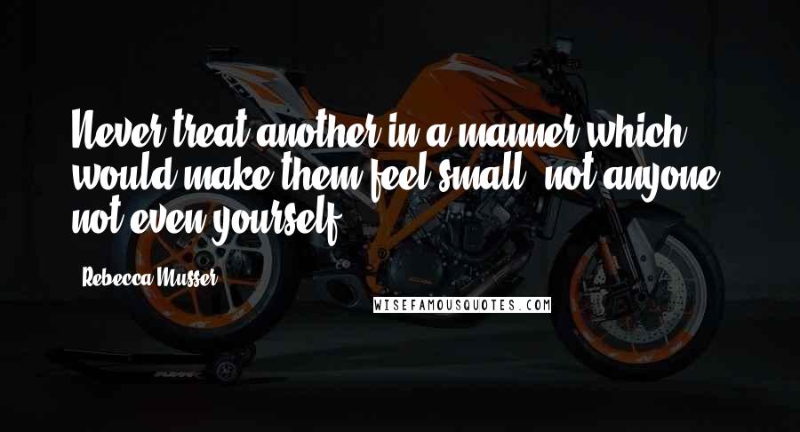 Rebecca Musser Quotes: Never treat another in a manner which would make them feel small; not anyone, not even yourself.