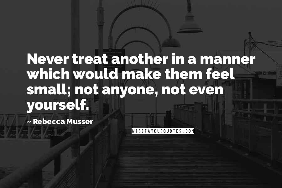 Rebecca Musser Quotes: Never treat another in a manner which would make them feel small; not anyone, not even yourself.