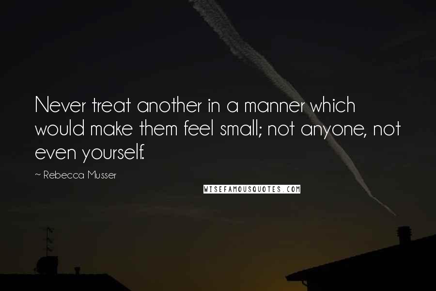 Rebecca Musser Quotes: Never treat another in a manner which would make them feel small; not anyone, not even yourself.