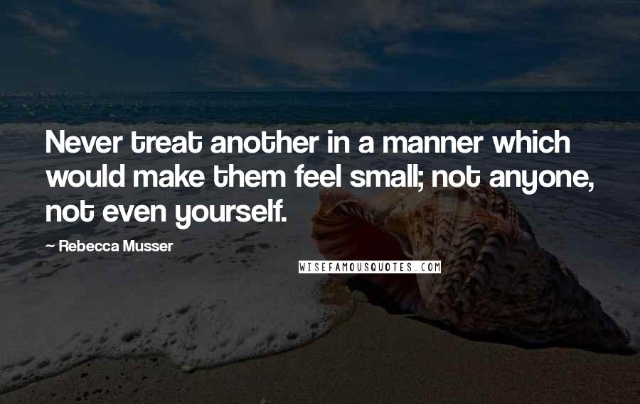 Rebecca Musser Quotes: Never treat another in a manner which would make them feel small; not anyone, not even yourself.