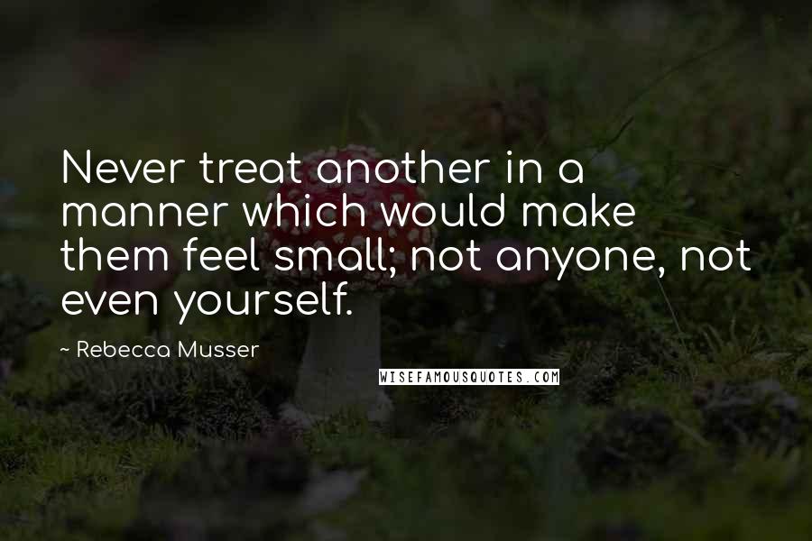 Rebecca Musser Quotes: Never treat another in a manner which would make them feel small; not anyone, not even yourself.