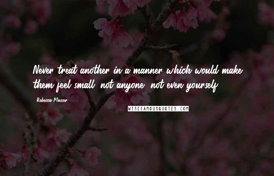 Rebecca Musser Quotes: Never treat another in a manner which would make them feel small; not anyone, not even yourself.