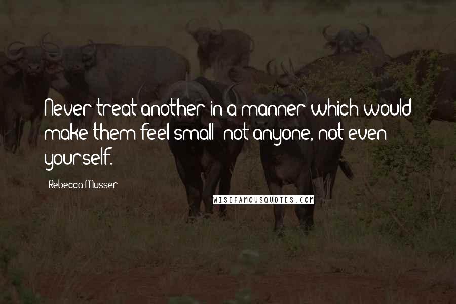 Rebecca Musser Quotes: Never treat another in a manner which would make them feel small; not anyone, not even yourself.