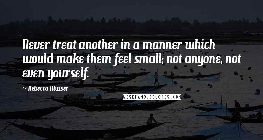 Rebecca Musser Quotes: Never treat another in a manner which would make them feel small; not anyone, not even yourself.