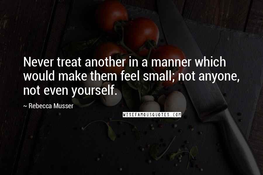 Rebecca Musser Quotes: Never treat another in a manner which would make them feel small; not anyone, not even yourself.