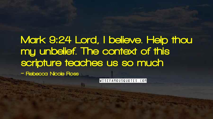 Rebecca Nicole Ross Quotes: Mark 9:24 Lord, I believe. Help thou my unbelief. The context of this scripture teaches us so much