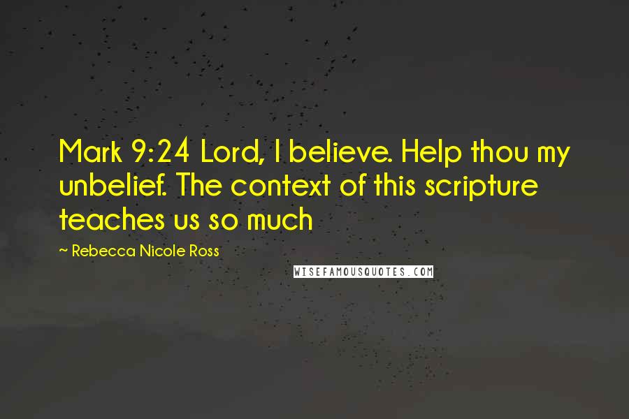 Rebecca Nicole Ross Quotes: Mark 9:24 Lord, I believe. Help thou my unbelief. The context of this scripture teaches us so much