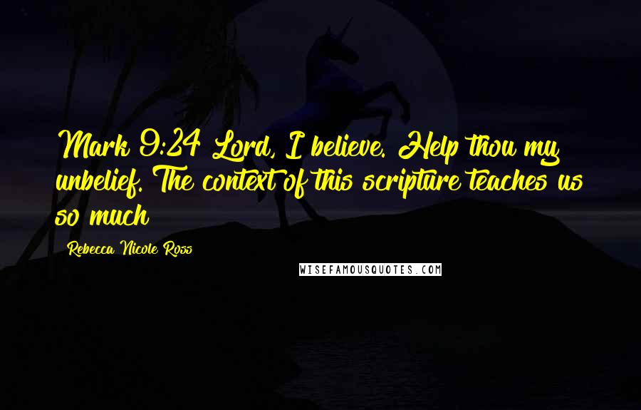 Rebecca Nicole Ross Quotes: Mark 9:24 Lord, I believe. Help thou my unbelief. The context of this scripture teaches us so much