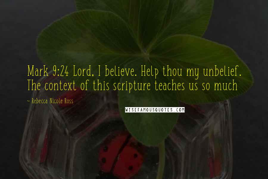 Rebecca Nicole Ross Quotes: Mark 9:24 Lord, I believe. Help thou my unbelief. The context of this scripture teaches us so much