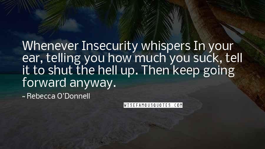 Rebecca O'Donnell Quotes: Whenever Insecurity whispers In your ear, telling you how much you suck, tell it to shut the hell up. Then keep going forward anyway.