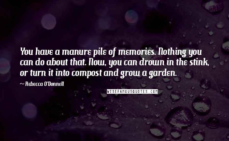 Rebecca O'Donnell Quotes: You have a manure pile of memories. Nothing you can do about that. Now, you can drown in the stink, or turn it into compost and grow a garden.