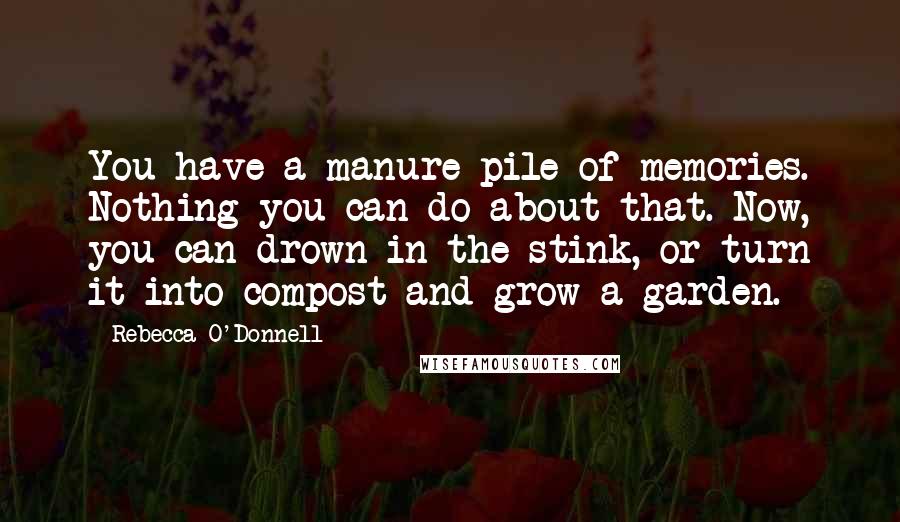 Rebecca O'Donnell Quotes: You have a manure pile of memories. Nothing you can do about that. Now, you can drown in the stink, or turn it into compost and grow a garden.