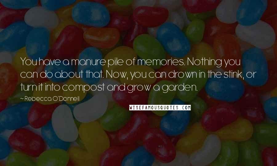 Rebecca O'Donnell Quotes: You have a manure pile of memories. Nothing you can do about that. Now, you can drown in the stink, or turn it into compost and grow a garden.