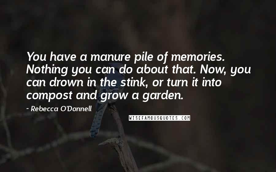 Rebecca O'Donnell Quotes: You have a manure pile of memories. Nothing you can do about that. Now, you can drown in the stink, or turn it into compost and grow a garden.