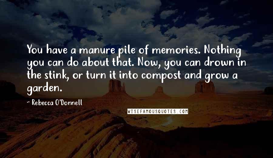 Rebecca O'Donnell Quotes: You have a manure pile of memories. Nothing you can do about that. Now, you can drown in the stink, or turn it into compost and grow a garden.