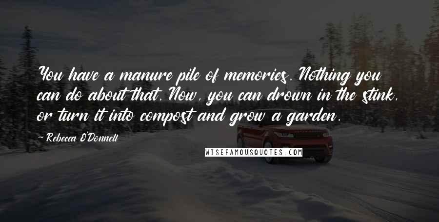 Rebecca O'Donnell Quotes: You have a manure pile of memories. Nothing you can do about that. Now, you can drown in the stink, or turn it into compost and grow a garden.