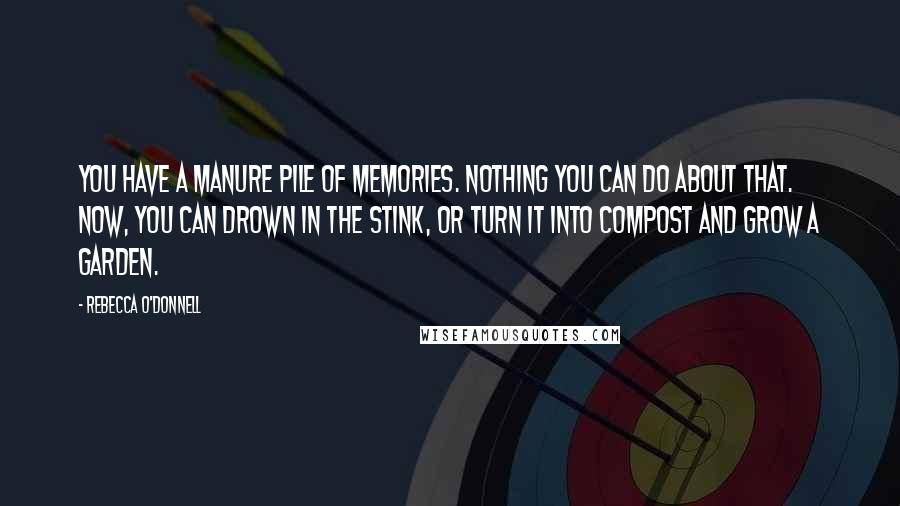 Rebecca O'Donnell Quotes: You have a manure pile of memories. Nothing you can do about that. Now, you can drown in the stink, or turn it into compost and grow a garden.