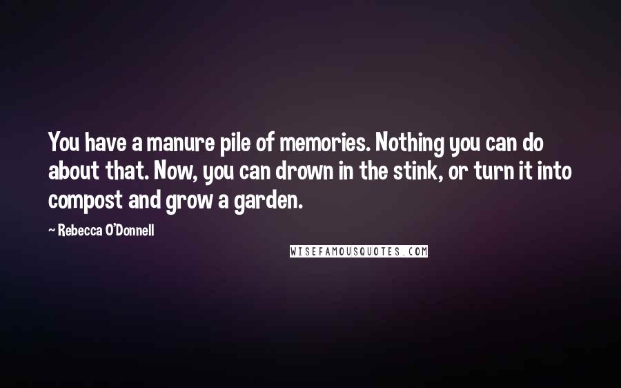 Rebecca O'Donnell Quotes: You have a manure pile of memories. Nothing you can do about that. Now, you can drown in the stink, or turn it into compost and grow a garden.