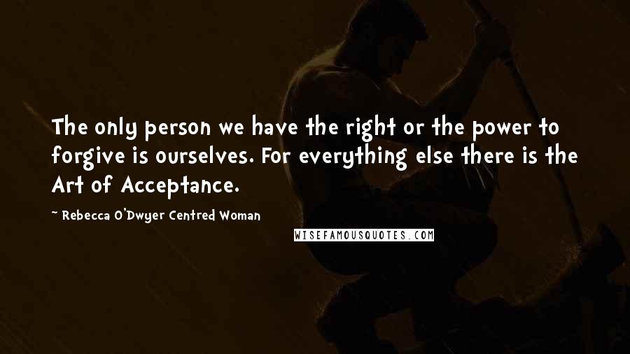 Rebecca O'Dwyer Centred Woman Quotes: The only person we have the right or the power to forgive is ourselves. For everything else there is the Art of Acceptance.