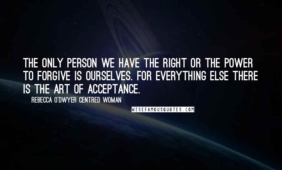 Rebecca O'Dwyer Centred Woman Quotes: The only person we have the right or the power to forgive is ourselves. For everything else there is the Art of Acceptance.