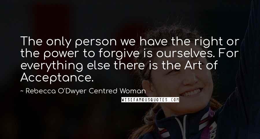 Rebecca O'Dwyer Centred Woman Quotes: The only person we have the right or the power to forgive is ourselves. For everything else there is the Art of Acceptance.